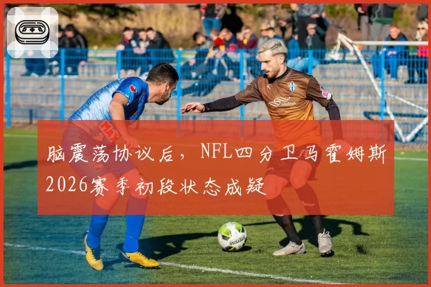脑震荡协议后,NFL四分卫马霍姆斯2026赛季初段状态成疑