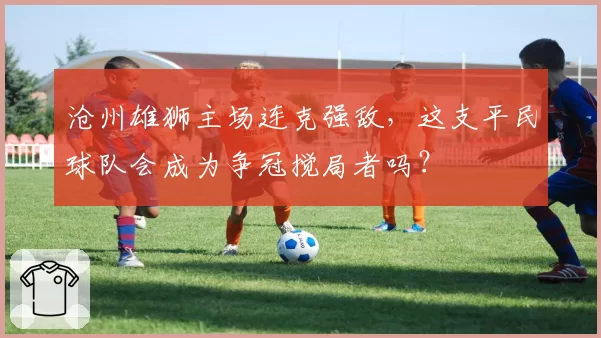 沧州雄狮主场连克强敌，这支平民球队会成为争冠搅局者吗？