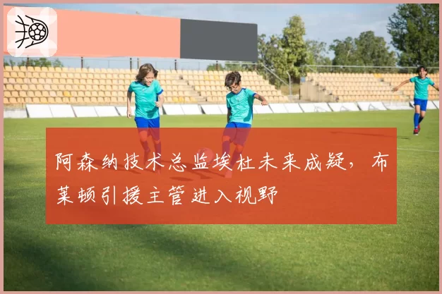 阿森纳技术总监埃杜未来成疑，布莱顿引援主管进入视野