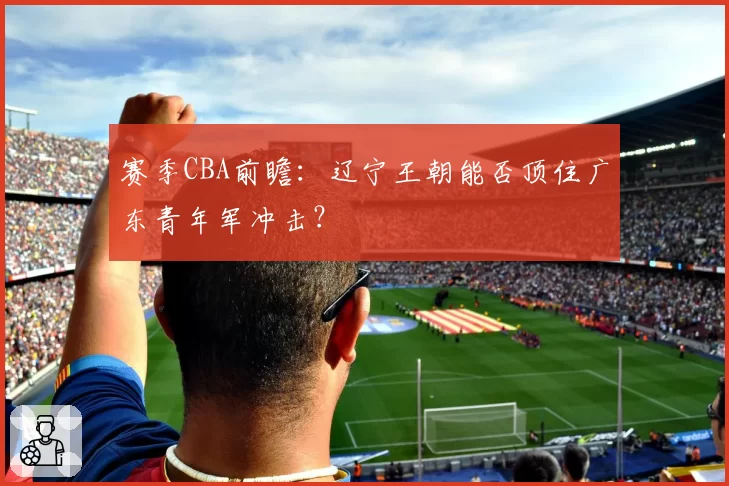 赛季CBA前瞻：辽宁王朝能否顶住广东青年军冲击？