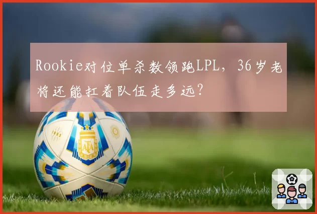 Rookie对位单杀数领跑LPL,36岁老将还能扛着队伍走多远?