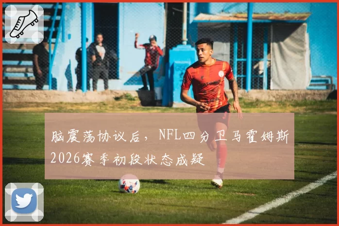 脑震荡协议后,NFL四分卫马霍姆斯2026赛季初段状态成疑