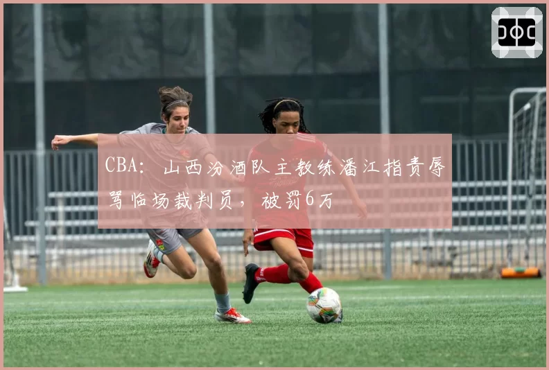 CBA：山西汾酒队主教练潘江指责辱骂临场裁判员，被罚6万