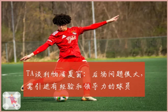 TA谈利物浦夏窗:后场问题很大,需引进有经验和领导力的球员