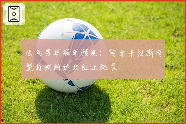 法网男单冠军预测：阿尔卡拉斯有望打破纳达尔红土纪录