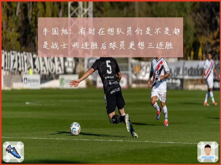 李国旭:有时在想队员们是不是都是战士 两连胜后球员更想三连胜