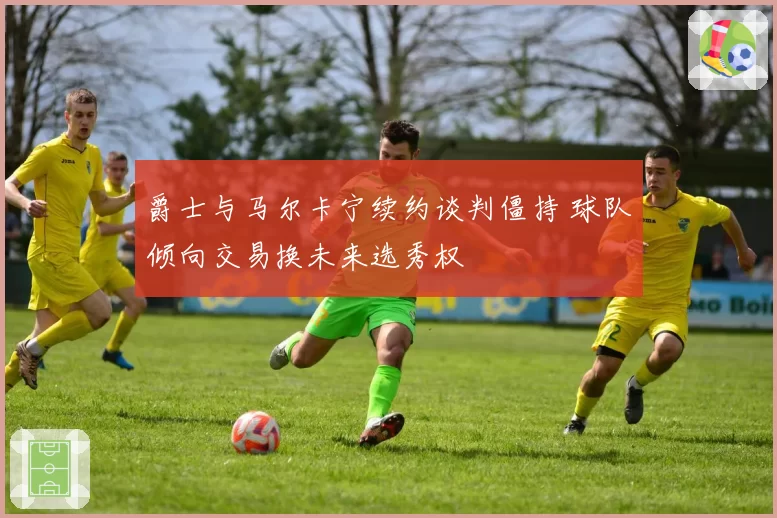爵士与马尔卡宁续约谈判僵持 球队倾向交易换未来选秀权