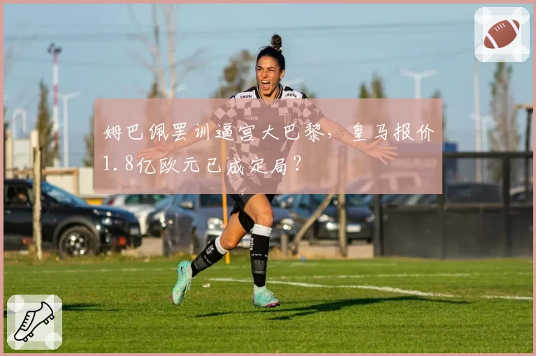 姆巴佩罢训逼宫大巴黎，皇马报价1.8亿欧元已成定局？