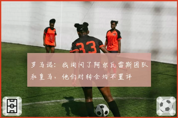 罗马诺:我询问了阿尔瓦雷斯团队和皇马,他们对转会均不置评