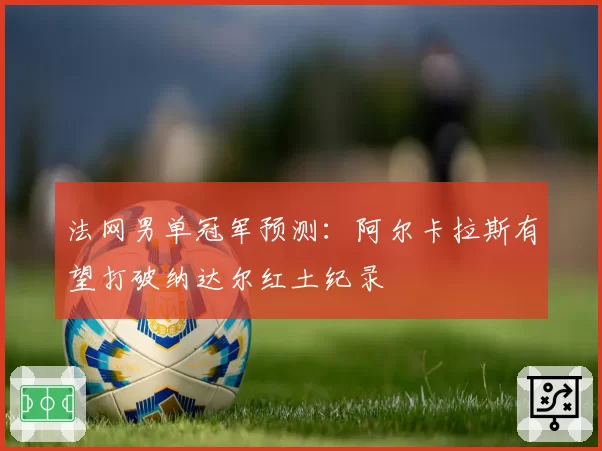 法网男单冠军预测：阿尔卡拉斯有望打破纳达尔红土纪录