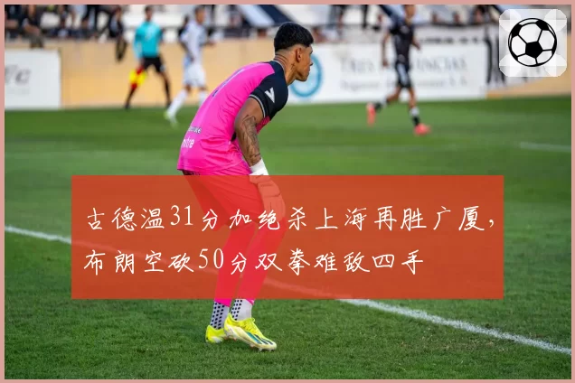 古德温31分加绝杀上海再胜广厦,布朗空砍50分双拳难敌四手