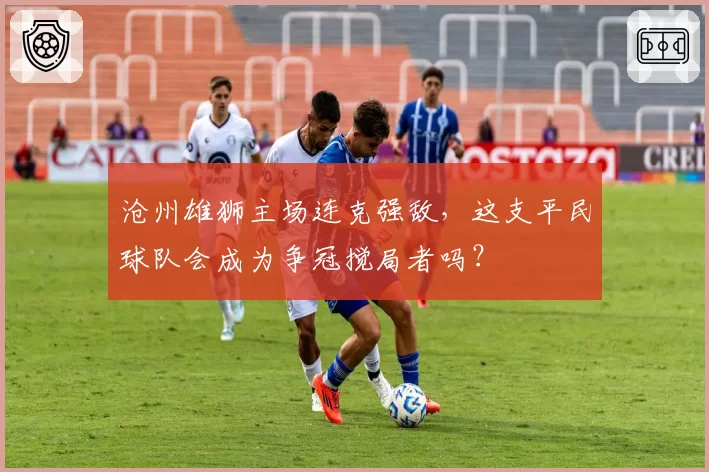 沧州雄狮主场连克强敌，这支平民球队会成为争冠搅局者吗？