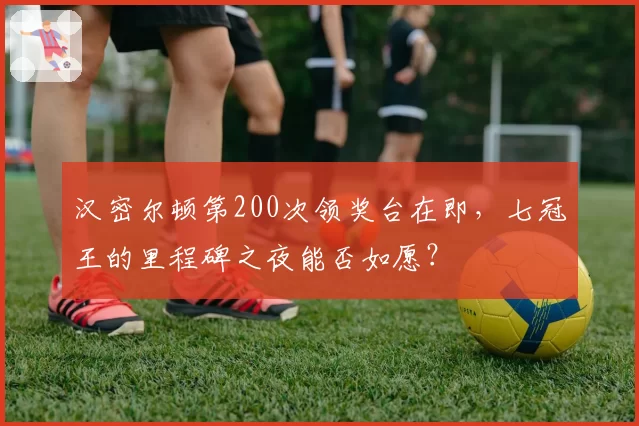 汉密尔顿第200次领奖台在即，七冠王的里程碑之夜能否如愿？