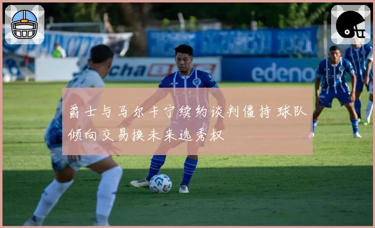 爵士与马尔卡宁续约谈判僵持 球队倾向交易换未来选秀权