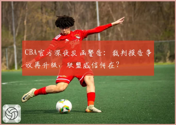 CBA官方深夜发函警告:裁判报告争议再升级,联盟威信何在?