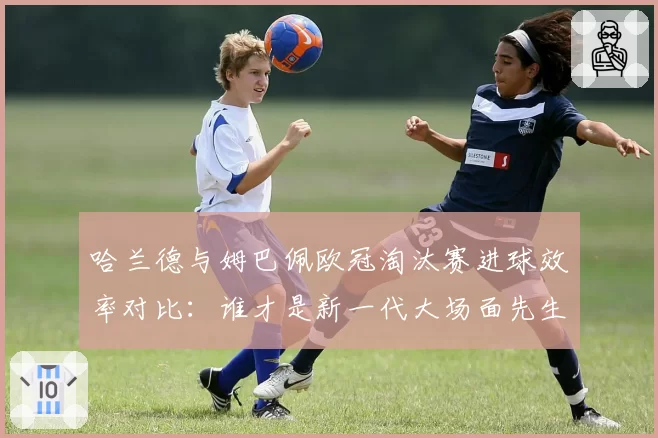 哈兰德与姆巴佩欧冠淘汰赛进球效率对比:谁才是新一代大场面先生?