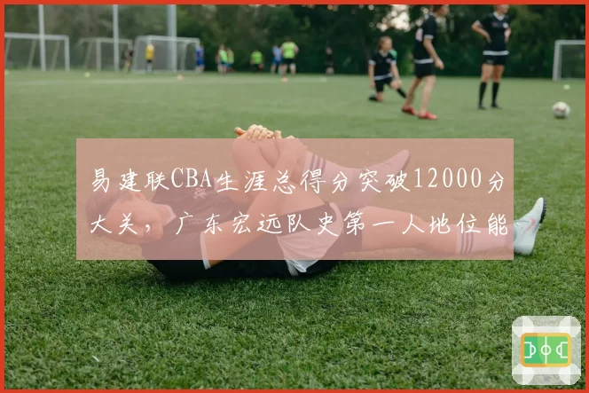 易建联CBA生涯总得分突破12000分大关,广东宏远队史第一人地位能否被撼动?