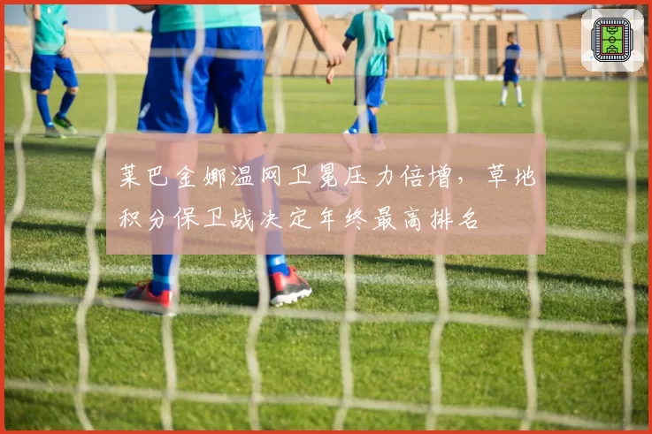 莱巴金娜温网卫冕压力倍增，草地积分保卫战决定年终最高排名