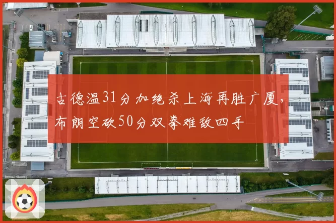 古德温31分加绝杀上海再胜广厦,布朗空砍50分双拳难敌四手