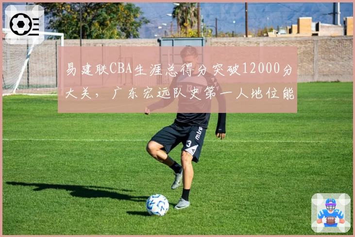易建联CBA生涯总得分突破12000分大关,广东宏远队史第一人地位能否被撼动?