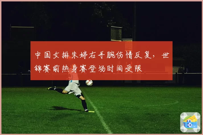 中国女排朱婷右手腕伤情反复,世锦赛前热身赛登场时间受限