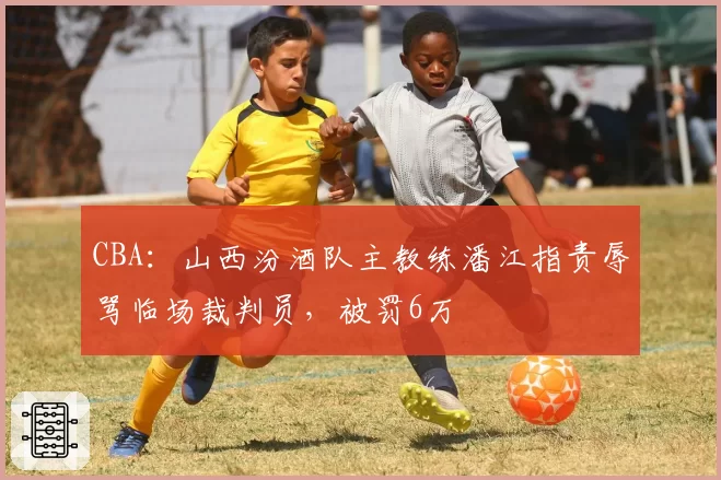 CBA：山西汾酒队主教练潘江指责辱骂临场裁判员，被罚6万
