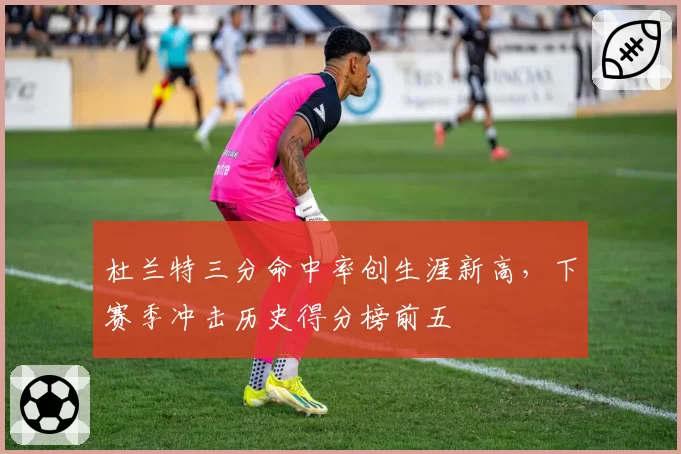 杜兰特三分命中率创生涯新高，下赛季冲击历史得分榜前五