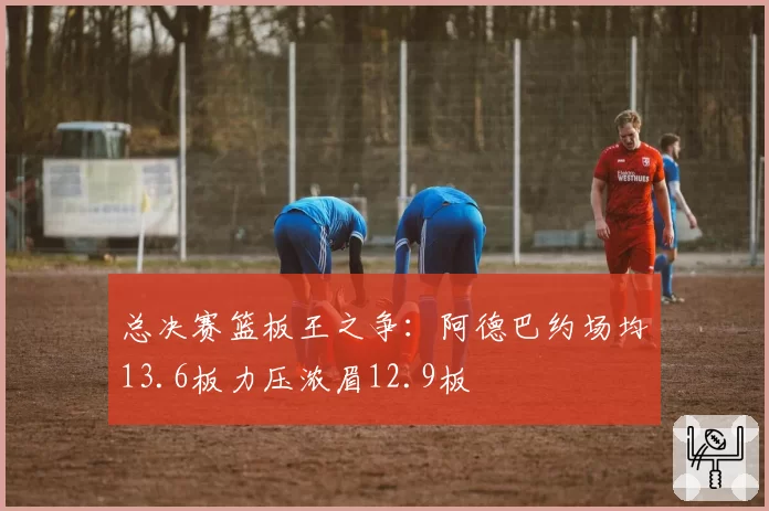 总决赛篮板王之争：阿德巴约场均13.6板力压浓眉12.9板
