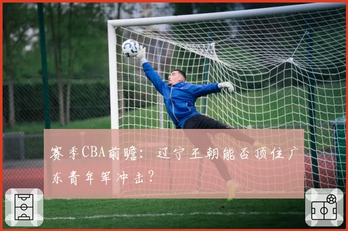 赛季CBA前瞻：辽宁王朝能否顶住广东青年军冲击？