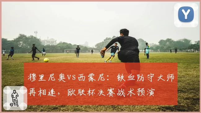 穆里尼奥vs西蒙尼:铁血防守大师再相逢,欧联杯决赛战术预演