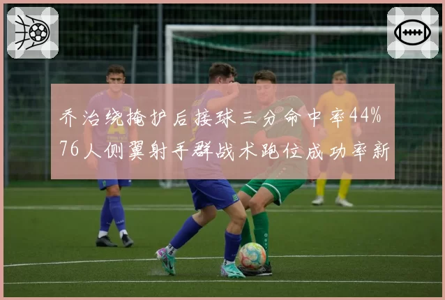 乔治绕掩护后接球三分命中率44% 76人侧翼射手群战术跑位成功率新高