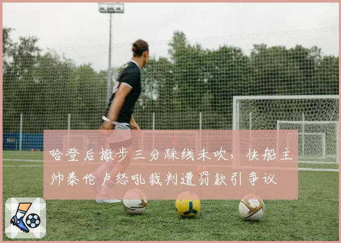 哈登后撤步三分踩线未吹，快船主帅泰伦卢怒吼裁判遭罚款引争议