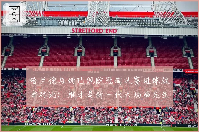 哈兰德与姆巴佩欧冠淘汰赛进球效率对比:谁才是新一代大场面先生?