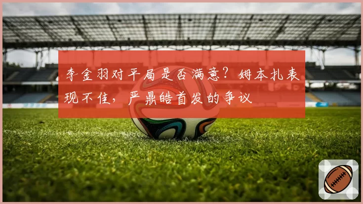 李金羽对平局是否满意?姆本扎表现不佳,严鼎皓首发的争议