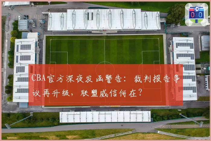 CBA官方深夜发函警告：裁判报告争议再升级，联盟威信何在？